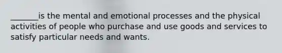 _______is the mental and emotional processes and the physical activities of people who purchase and use goods and services to satisfy particular needs and wants.