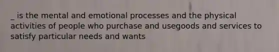 _ is the mental and emotional processes and the physical activities of people who purchase and usegoods and services to satisfy particular needs and wants