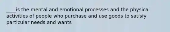 ____is the mental and emotional processes and the physical activities of people who purchase and use goods to satisfy particular needs and wants