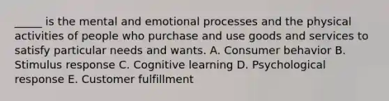 _____ is the mental and emotional processes and the physical activities of people who purchase and use goods and services to satisfy particular needs and wants. A. Consumer behavior B. Stimulus response C. Cognitive learning D. Psychological response E. Customer fulfillment