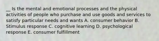 __ Is the mental and emotional processes and the physical activities of people who purchase and use goods and services to satisfy particular needs and wants A. consumer behavior B. Stimulus response C. cognitive learning D. psychological response E. consumer fulfillment