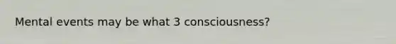 Mental events may be what 3 consciousness?