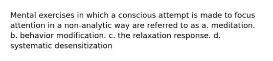 Mental exercises in which a conscious attempt is made to focus attention in a non-analytic way are referred to as a. meditation. b. behavior modification. c. the relaxation response. d. systematic desensitization