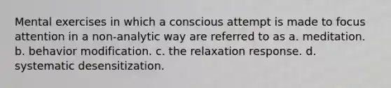 Mental exercises in which a conscious attempt is made to focus attention in a non-analytic way are referred to as a. meditation. b. behavior modification. c. the relaxation response. d. systematic desensitization.