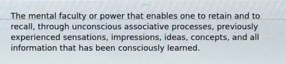 The mental faculty or power that enables one to retain and to recall, through unconscious associative processes, previously experienced sensations, impressions, ideas, concepts, and all information that has been consciously learned.