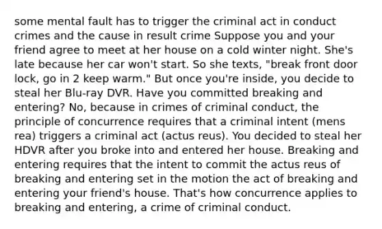 some mental fault has to trigger the criminal act in conduct crimes and the cause in result crime Suppose you and your friend agree to meet at her house on a cold winter night. She's late because her car won't start. So she texts, "break front door lock, go in 2 keep warm." But once you're inside, you decide to steal her Blu-ray DVR. Have you committed breaking and entering? No, because in crimes of criminal conduct, the principle of concurrence requires that a criminal intent (mens rea) triggers a criminal act (actus reus). You decided to steal her HDVR after you broke into and entered her house. Breaking and entering requires that the intent to commit the actus reus of breaking and entering set in the motion the act of breaking and entering your friend's house. That's how concurrence applies to breaking and entering, a crime of criminal conduct.