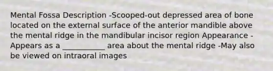 Mental Fossa Description -Scooped-out depressed area of bone located on the external surface of the anterior mandible above the mental ridge in the mandibular incisor region Appearance -Appears as a ___________ area about the mental ridge -May also be viewed on intraoral images