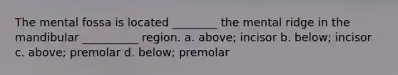 The mental fossa is located ________ the mental ridge in the mandibular __________ region. a. above; incisor b. below; incisor c. above; premolar d. below; premolar