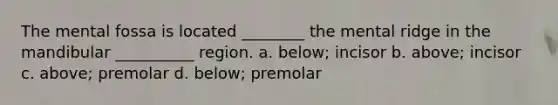 The mental fossa is located ________ the mental ridge in the mandibular __________ region. a. below; incisor b. above; incisor c. above; premolar d. below; premolar