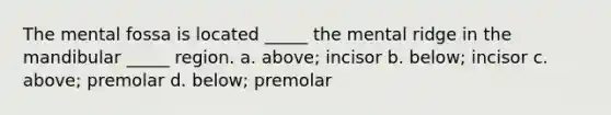 The mental fossa is located _____ the mental ridge in the mandibular _____ region. a. above; incisor b. below; incisor c. above; premolar d. below; premolar