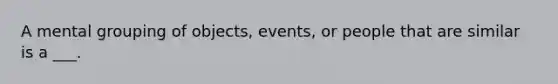 A mental grouping of objects, events, or people that are similar is a ___.