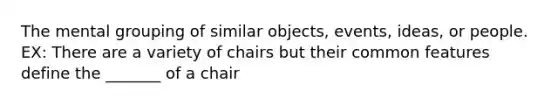 The mental grouping of similar objects, events, ideas, or people. EX: There are a variety of chairs but their common features define the _______ of a chair