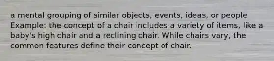 a mental grouping of similar objects, events, ideas, or people Example: the concept of a chair includes a variety of items, like a baby's high chair and a reclining chair. While chairs vary, the common features define their concept of chair.