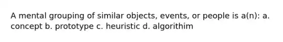 A mental grouping of similar objects, events, or people is a(n): a. concept b. prototype c. heuristic d. algorithim