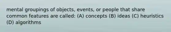 mental groupings of objects, events, or people that share common features are called: (A) concepts (B) ideas (C) heuristics (D) algorithms