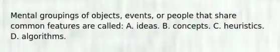 Mental groupings of objects, events, or people that share common features are called: A. ideas. B. concepts. C. heuristics. D. algorithms.