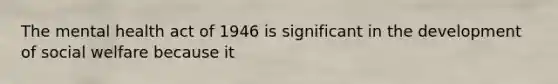 The mental health act of 1946 is significant in the development of social welfare because it