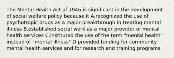 The Mental Health Act of 1946 is significant in the development of <a href='https://www.questionai.com/knowledge/kL1ajeUGVg-social-welfare' class='anchor-knowledge'>social welfare</a> policy because it A.recognized the use of psychotropic drugs as a major breakthrough in treating mental illness B.established social work as a major provider of mental health services C.instituted the use of the term "mental health" instead of "mental illness" D.provided funding for <a href='https://www.questionai.com/knowledge/kQquwU7fzi-community-mental-health' class='anchor-knowledge'>community mental health</a> services and for research and training programs