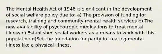 The Mental Health Act of 1946 is significant in the development of social welfare policy due to: a) The provision of funding for research, training and community mental health services b) The new availability of psychotropic medications to treat mental illness c) Established social workers as a means to work with this population d)Set the foundation for parity in treating mental illness like a physical illness.