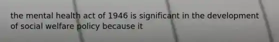 the mental health act of 1946 is significant in the development of social welfare policy because it