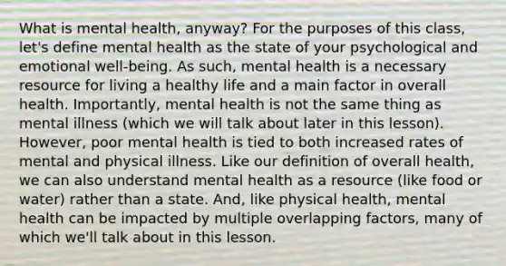 What is mental health, anyway? For the purposes of this class, let's define mental health as the state of your psychological and emotional well-being. As such, mental health is a necessary resource for living a healthy life and a main factor in overall health. Importantly, mental health is not the same thing as mental illness (which we will talk about later in this lesson). However, poor mental health is tied to both increased rates of mental and physical illness. Like our definition of overall health, we can also understand mental health as a resource (like food or water) rather than a state. And, like physical health, mental health can be impacted by multiple overlapping factors, many of which we'll talk about in this lesson.