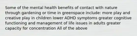 Some of the mental health benefits of contact with nature through gardening or time in greenspace include: more play and creative play in children lower ADHD symptoms greater cognitive functioning and management of life issues in adults greater capacity for concentration All of the above