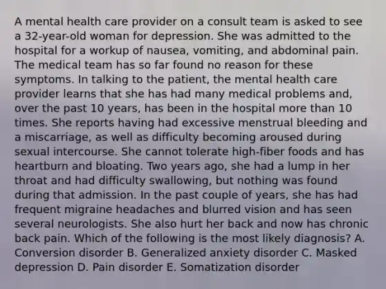 A mental health care provider on a consult team is asked to see a 32-year-old woman for depression. She was admitted to the hospital for a workup of nausea, vomiting, and abdominal pain. The medical team has so far found no reason for these symptoms. In talking to the patient, the mental health care provider learns that she has had many medical problems and, over the past 10 years, has been in the hospital more than 10 times. She reports having had excessive menstrual bleeding and a miscarriage, as well as difficulty becoming aroused during sexual intercourse. She cannot tolerate high-fiber foods and has heartburn and bloating. Two years ago, she had a lump in her throat and had difficulty swallowing, but nothing was found during that admission. In the past couple of years, she has had frequent migraine headaches and blurred vision and has seen several neurologists. She also hurt her back and now has chronic back pain. Which of the following is the most likely diagnosis? A. Conversion disorder B. Generalized anxiety disorder C. Masked depression D. Pain disorder E. Somatization disorder