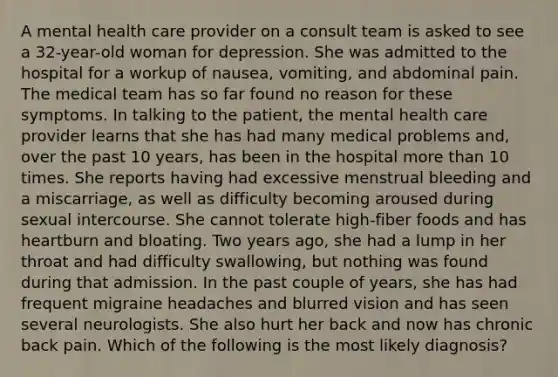 A mental health care provider on a consult team is asked to see a 32-year-old woman for depression. She was admitted to the hospital for a workup of nausea, vomiting, and abdominal pain. The medical team has so far found no reason for these symptoms. In talking to the patient, the mental health care provider learns that she has had many medical problems and, over the past 10 years, has been in the hospital more than 10 times. She reports having had excessive menstrual bleeding and a miscarriage, as well as difficulty becoming aroused during sexual intercourse. She cannot tolerate high-fiber foods and has heartburn and bloating. Two years ago, she had a lump in her throat and had difficulty swallowing, but nothing was found during that admission. In the past couple of years, she has had frequent migraine headaches and blurred vision and has seen several neurologists. She also hurt her back and now has chronic back pain. Which of the following is the most likely diagnosis?