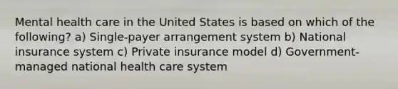 Mental health care in the United States is based on which of the following? a) Single-payer arrangement system b) National insurance system c) Private insurance model d) Government-managed national health care system