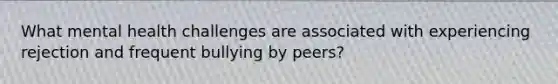 What mental health challenges are associated with experiencing rejection and frequent bullying by peers?