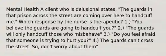 Mental Health A client who is delusional states, "The guards in that prison across the street are coming over here to handcuff me." Which response by the nurse is therapeutic? 1.) "You believe the guards are going to handcuff you?" 2.) "The guards will only handcuff those who misbehave" 3.) "Do you feel afraid that someone is trying to hurt you?" 4.) The guards can't cross the street. So, don't worry about them"