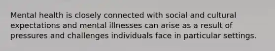 Mental health is closely connected with social and cultural expectations and mental illnesses can arise as a result of pressures and challenges individuals face in particular settings.