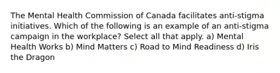 The Mental Health Commission of Canada facilitates anti-stigma initiatives. Which of the following is an example of an anti-stigma campaign in the workplace? Select all that apply. a) Mental Health Works b) Mind Matters c) Road to Mind Readiness d) Iris the Dragon