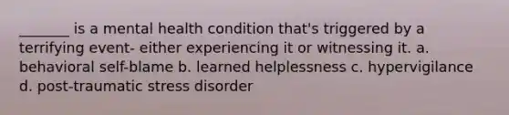 _______ is a mental health condition that's triggered by a terrifying event- either experiencing it or witnessing it. a. behavioral self-blame b. learned helplessness c. hypervigilance d. post-traumatic stress disorder