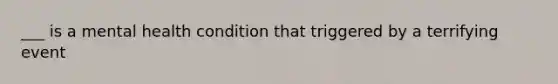 ___ is a mental health condition that triggered by a terrifying event