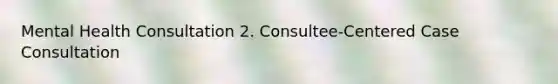 Mental Health Consultation 2. Consultee-Centered Case Consultation