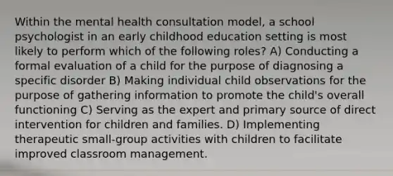 Within the mental health consultation model, a school psychologist in an early childhood education setting is most likely to perform which of the following roles? A) Conducting a formal evaluation of a child for the purpose of diagnosing a specific disorder B) Making individual child observations for the purpose of gathering information to promote the child's overall functioning C) Serving as the expert and primary source of direct intervention for children and families. D) Implementing therapeutic small-group activities with children to facilitate improved classroom management.