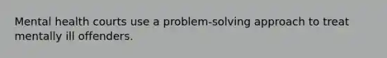 Mental health courts use a problem-solving approach to treat mentally ill offenders.