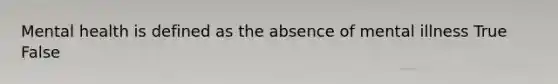 Mental health is defined as the absence of mental illness True False