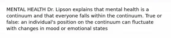 MENTAL HEALTH Dr. Lipson explains that mental health is a continuum and that everyone falls within the continuum. True or false: an individual's position on the continuum can fluctuate with changes in mood or emotional states