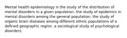 Mental health epidemiology is the study of the distribution of mental disorders in a given population. the study of epidemics in mental disorders among the general population. the study of organic brain diseases among different ethnic populations of a defined geographic region. a sociological study of psychological disorders.