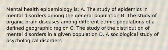 Mental health epidemiology is: A. The study of epidemics in mental disorders among the general population B. The study of organic brain diseases among different ethnic populations of a defined geographic region C. The study of the distribution of mental disorders in a given population D. A sociological study of psychological disorders