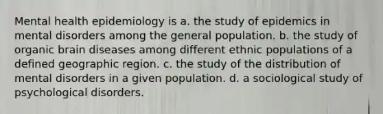 Mental health epidemiology is a. the study of epidemics in mental disorders among the general population. b. the study of organic brain diseases among different ethnic populations of a defined geographic region. c. the study of the distribution of mental disorders in a given population. d. a sociological study of psychological disorders.