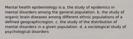 Mental health epidemiology is a. the study of epidemics in mental disorders among the general population. b. the study of organic brain diseases among different ethnic populations of a defined geographicregion. c. the study of the distribution of mental disorders in a given population. d. a sociological study of psychological disorders