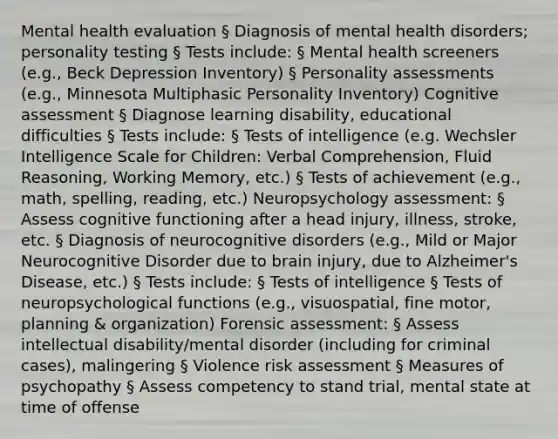 Mental health evaluation § Diagnosis of mental health disorders; personality testing § Tests include: § Mental health screeners (e.g., Beck Depression Inventory) § <a href='https://www.questionai.com/knowledge/kr5HTzxRA5-personality-assessment' class='anchor-knowledge'>personality assessment</a>s (e.g., Minnesota Multiphasic Personality Inventory) Cognitive assessment § Diagnose learning disability, educational difficulties § Tests include: § Tests of intelligence (e.g. Wechsler Intelligence Scale for Children: Verbal Comprehension, Fluid Reasoning, Working Memory, etc.) § Tests of achievement (e.g., math, spelling, reading, etc.) Neuropsychology assessment: § Assess cognitive functioning after a head injury, illness, stroke, etc. § Diagnosis of neurocognitive disorders (e.g., Mild or Major Neurocognitive Disorder due to brain injury, due to Alzheimer's Disease, etc.) § Tests include: § Tests of intelligence § Tests of neuropsychological functions (e.g., visuospatial, fine motor, planning & organization) Forensic assessment: § Assess intellectual disability/mental disorder (including for criminal cases), malingering § Violence risk assessment § Measures of psychopathy § Assess competency to stand trial, mental state at time of offense