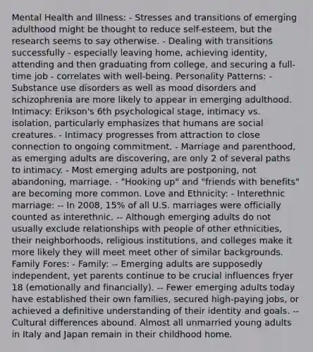 Mental Health and Illness: - Stresses and transitions of emerging adulthood might be thought to reduce self-esteem, but the research seems to say otherwise. - Dealing with transitions successfully - especially leaving home, achieving identity, attending and then graduating from college, and securing a full-time job - correlates with well-being. Personality Patterns: - Substance use disorders as well as mood disorders and schizophrenia are more likely to appear in emerging adulthood. Intimacy: Erikson's 6th psychological stage, intimacy vs. isolation, particularly emphasizes that humans are social creatures. - Intimacy progresses from attraction to close connection to ongoing commitment. - Marriage and parenthood, as emerging adults are discovering, are only 2 of several paths to intimacy. - Most emerging adults are postponing, not abandoning, marriage. - "Hooking up" and "friends with benefits" are becoming more common. Love and Ethnicity: - Interethnic marriage: -- In 2008, 15% of all U.S. marriages were officially counted as interethnic. -- Although emerging adults do not usually exclude relationships with people of other ethnicities, their neighborhoods, religious institutions, and colleges make it more likely they will meet meet other of similar backgrounds. Family Fores: - Family: -- Emerging adults are supposedly independent, yet parents continue to be crucial influences fryer 18 (emotionally and financially). -- Fewer emerging adults today have established their own families, secured high-paying jobs, or achieved a definitive understanding of their identity and goals. -- Cultural differences abound. Almost all unmarried young adults in Italy and Japan remain in their childhood home.