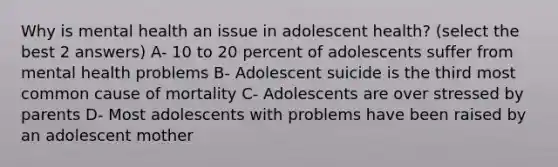 Why is mental health an issue in adolescent health? (select the best 2 answers) A- 10 to 20 percent of adolescents suffer from mental health problems B- Adolescent suicide is the third most common cause of mortality C- Adolescents are over stressed by parents D- Most adolescents with problems have been raised by an adolescent mother