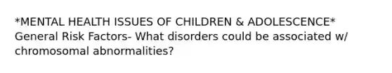 *MENTAL HEALTH ISSUES OF CHILDREN & ADOLESCENCE* General Risk Factors- What disorders could be associated w/ chromosomal abnormalities?