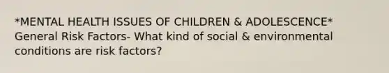 *MENTAL HEALTH ISSUES OF CHILDREN & ADOLESCENCE* General Risk Factors- What kind of social & environmental conditions are risk factors?