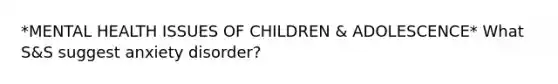 *MENTAL HEALTH ISSUES OF CHILDREN & ADOLESCENCE* What S&S suggest anxiety disorder?